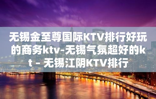 无锡金至尊国际KTV排行好玩的商务ktv-无锡气氛超好的kt – 无锡江阴KTV排行