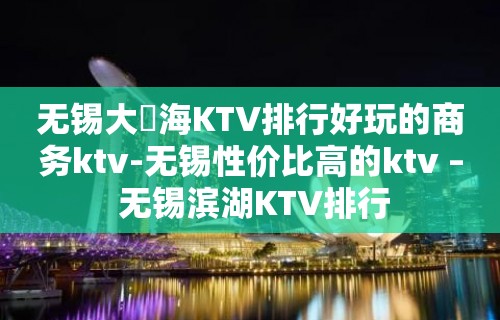 无锡大丄海KTV排行好玩的商务ktv-无锡性价比高的ktv – 无锡滨湖KTV排行