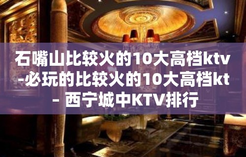 石嘴山比较火的10大高档ktv-必玩的比较火的10大高档kt – 西宁城中KTV排行