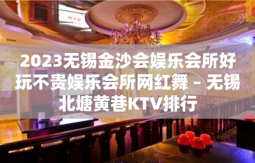 2023无锡金沙会娱乐会所好玩不贵娱乐会所网红舞 – 无锡北塘黄巷KTV排行