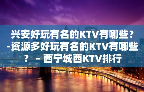 兴安好玩有名的KTV有哪些？-资源多好玩有名的KTV有哪些？ – 西宁城西KTV排行