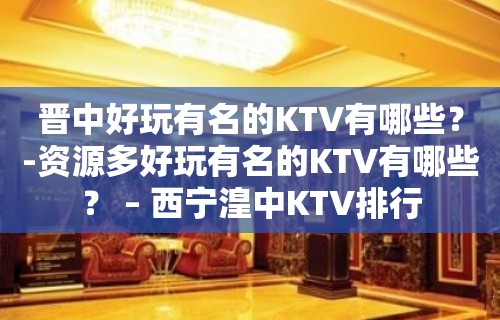 晋中好玩有名的KTV有哪些？-资源多好玩有名的KTV有哪些？ – 西宁湟中KTV排行