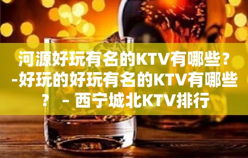 河源好玩有名的KTV有哪些？-好玩的好玩有名的KTV有哪些？ – 西宁城北KTV排行