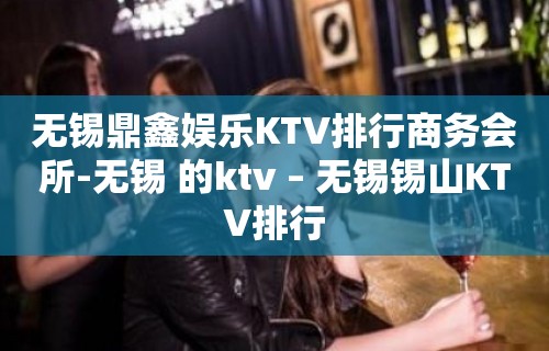 无锡鼎鑫娱乐KTV排行商务会所-无锡 的ktv – 无锡锡山KTV排行