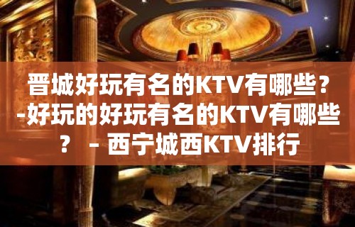 晋城好玩有名的KTV有哪些？-好玩的好玩有名的KTV有哪些？ – 西宁城西KTV排行