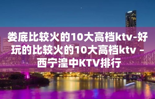 娄底比较火的10大高档ktv-好玩的比较火的10大高档ktv – 西宁湟中KTV排行