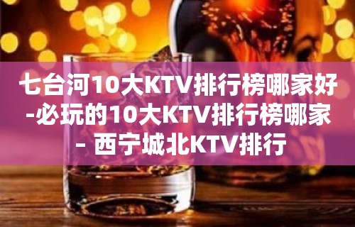 七台河10大KTV排行榜哪家好-必玩的10大KTV排行榜哪家 – 西宁城北KTV排行