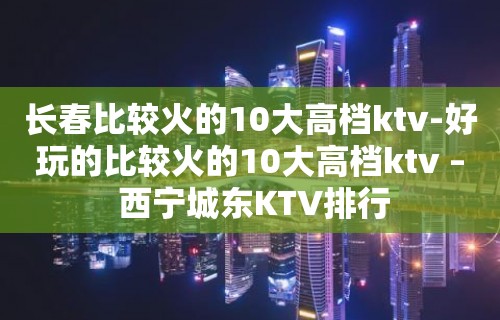 长春比较火的10大高档ktv-好玩的比较火的10大高档ktv – 西宁城东KTV排行