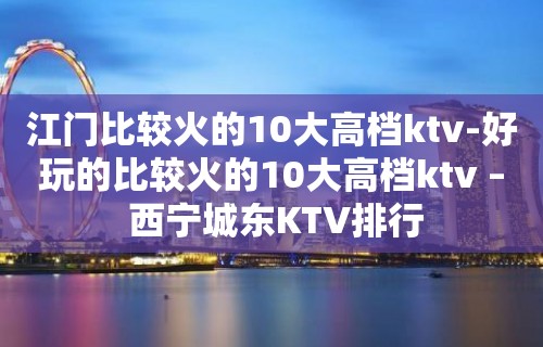 江门比较火的10大高档ktv-好玩的比较火的10大高档ktv – 西宁城东KTV排行