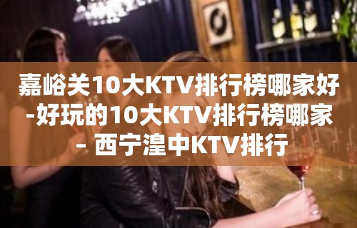 嘉峪关10大KTV排行榜哪家好-好玩的10大KTV排行榜哪家 – 西宁湟中KTV排行