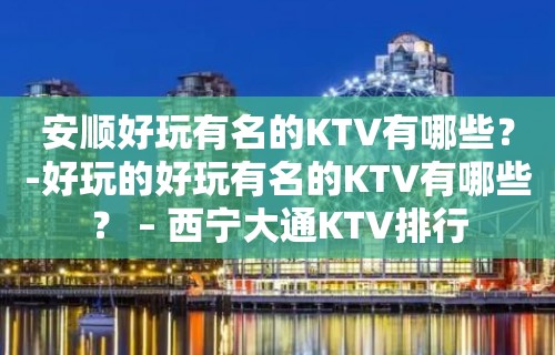 安顺好玩有名的KTV有哪些？-好玩的好玩有名的KTV有哪些？ – 西宁大通KTV排行