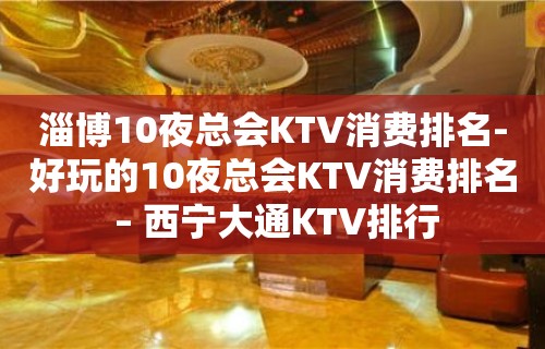 淄博10夜总会KTV消费排名-好玩的10夜总会KTV消费排名 – 西宁大通KTV排行