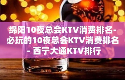 绵阳10夜总会KTV消费排名-必玩的10夜总会KTV消费排名 – 西宁大通KTV排行