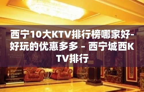 西宁10大KTV排行榜哪家好-好玩的优惠多多 – 西宁城西KTV排行