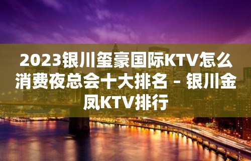 2023银川玺豪国际KTV怎么消费夜总会十大排名 – 银川金凤KTV排行