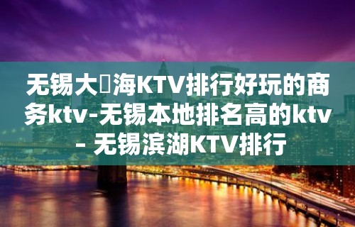 无锡大丄海KTV排行好玩的商务ktv-无锡本地排名高的ktv – 无锡滨湖KTV排行