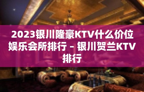 2023银川隆豪KTV什么价位娱乐会所排行 – 银川贺兰KTV排行