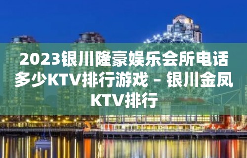 2023银川隆豪娱乐会所电话多少KTV排行游戏 – 银川金凤KTV排行