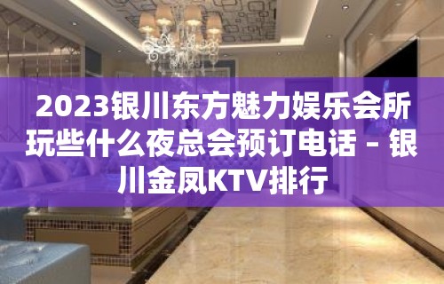 2023银川东方魅力娱乐会所玩些什么夜总会预订电话 – 银川金凤KTV排行