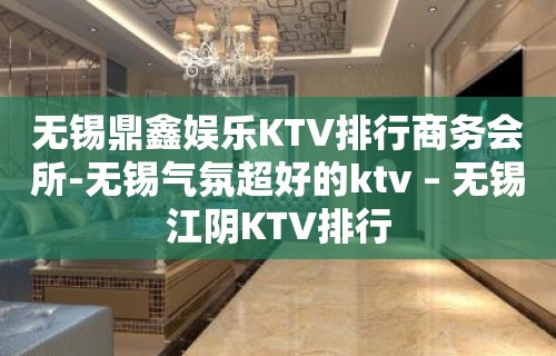 无锡鼎鑫娱乐KTV排行商务会所-无锡气氛超好的ktv – 无锡江阴KTV排行