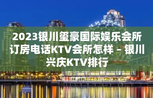 2023银川玺豪国际娱乐会所订房电话KTV会所怎样 – 银川兴庆KTV排行