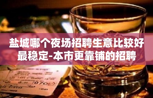 盐城哪个夜场招聘生意比较好最稳定-本市更靠铺的招聘