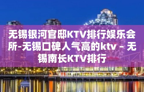 无锡银河官邸KTV排行娱乐会所-无锡口碑人气高的ktv – 无锡南长KTV排行