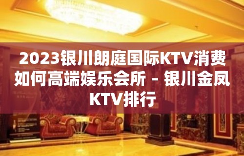 2023银川朗庭国际KTV消费如何高端娱乐会所 – 银川金凤KTV排行