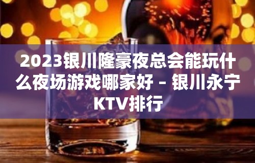 2023银川隆豪夜总会能玩什么夜场游戏哪家好 – 银川永宁KTV排行