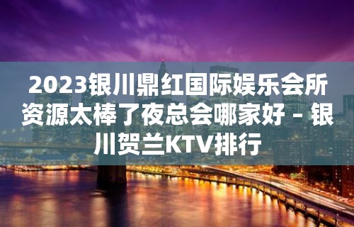 2023银川鼎红国际娱乐会所资源太棒了夜总会哪家好 – 银川贺兰KTV排行