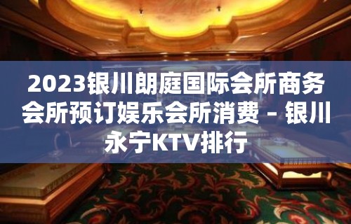 2023银川朗庭国际会所商务会所预订娱乐会所消费 – 银川永宁KTV排行