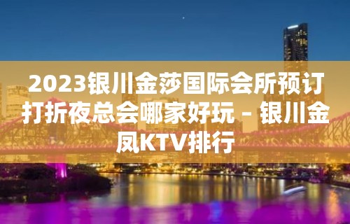 2023银川金莎国际会所预订打折夜总会哪家好玩 – 银川金凤KTV排行