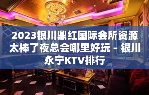 2023银川鼎红国际会所资源太棒了夜总会哪里好玩 – 银川永宁KTV排行