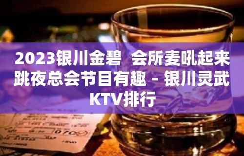 2023银川金碧  会所麦吼起来跳夜总会节目有趣 – 银川灵武KTV排行