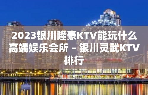 2023银川隆豪KTV能玩什么高端娱乐会所 – 银川灵武KTV排行