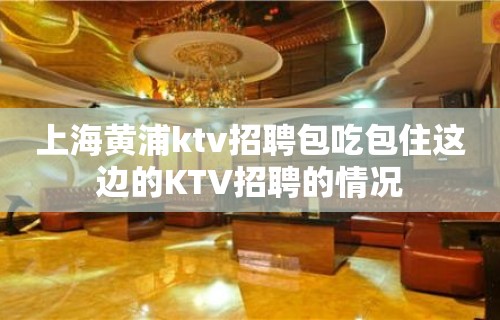 上海黄浦ktv招聘包吃包住这边的KTV招聘的情况