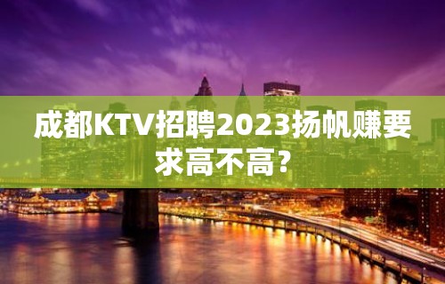 成都KTV招聘2023扬帆赚要求高不高？