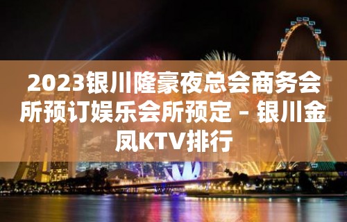 2023银川隆豪夜总会商务会所预订娱乐会所预定 – 银川金凤KTV排行