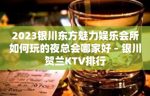 2023银川东方魅力娱乐会所如何玩的夜总会哪家好 – 银川贺兰KTV排行