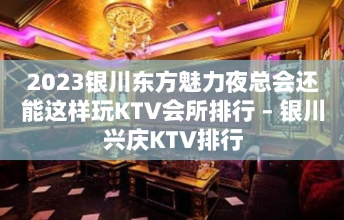 2023银川东方魅力夜总会还能这样玩KTV会所排行 – 银川兴庆KTV排行