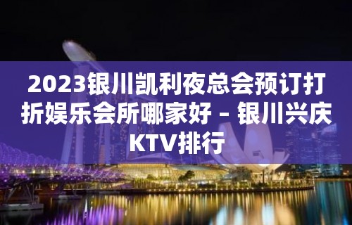 2023银川凯利夜总会预订打折娱乐会所哪家好 – 银川兴庆KTV排行