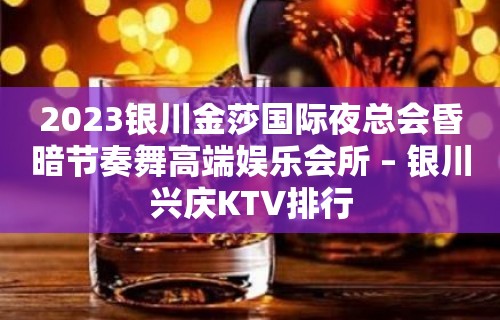 2023银川金莎国际夜总会昏暗节奏舞高端娱乐会所 – 银川兴庆KTV排行