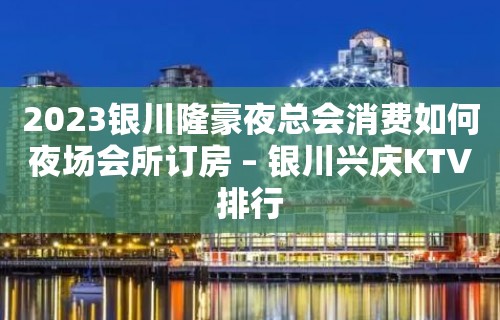 2023银川隆豪夜总会消费如何夜场会所订房 – 银川兴庆KTV排行