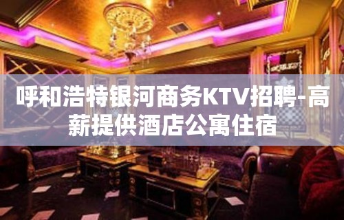 呼和浩特银河商务KTV招聘-高薪提供酒店公寓住宿