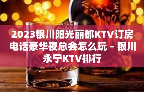 2023银川阳光丽都KTV订房电话豪华夜总会怎么玩 – 银川永宁KTV排行