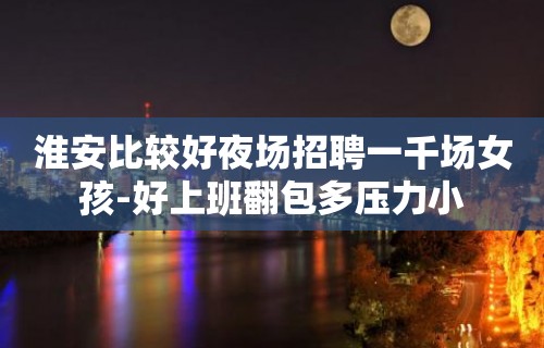 淮安比较好夜场招聘一千场女孩-好上班翻包多压力小