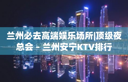 兰州必去高端娱乐场所|顶级夜总会 – 兰州安宁KTV排行