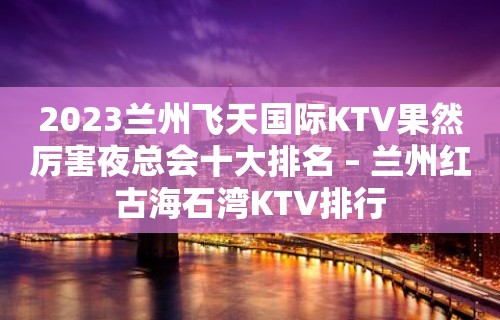 2023兰州飞天国际KTV果然厉害夜总会十大排名 – 兰州红古海石湾KTV排行