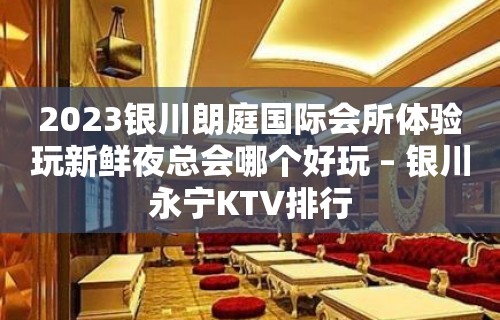 2023银川朗庭国际会所体验玩新鲜夜总会哪个好玩 – 银川永宁KTV排行