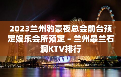 2023兰州豹豪夜总会前台预定娱乐会所预定 – 兰州皋兰石洞KTV排行